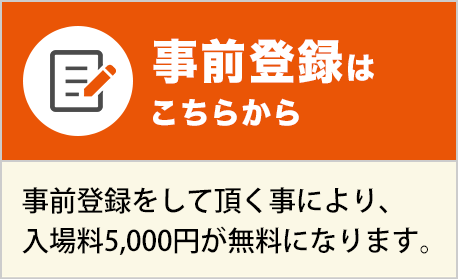 事前登録はこちらから 事前登録をして頂く事により、入場料5,000円のところ無料で、ご入場いただけます。