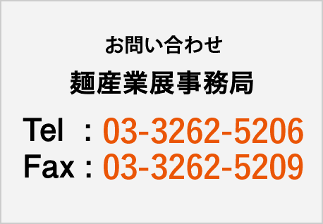 お問い合わせ 麺産業展実行委員会 Tel:03-3262-5206 Fax:03-3262-5209